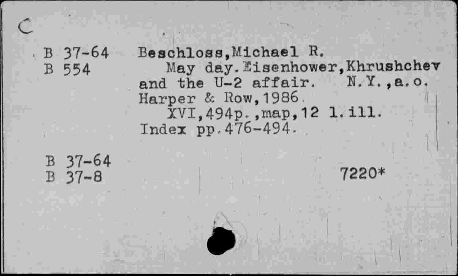 ﻿B 37-64
B 554
Beschloss,Michael R.
May day. Eisenhower,Khrushchev and the U-2 affair. N.Y. ,a.o. Harper & Row, 1986
XVI,494p. ,map,12 l.ill.
Index pp.476-494.
B 37-64
B 37-8
7220*